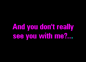 And you don't really

see you with me?...