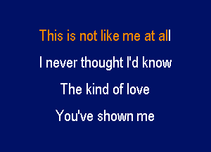 This is not like me at all

I never thought I'd know

The kind of love

You've shown me