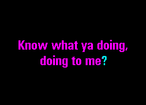 Know what ya doing.

doing to me?