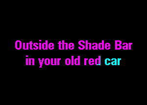 Outside the Shade Bar

in your old red car