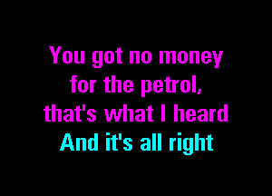 You got no money
for the petrol,

that's what I heard
And it's all right