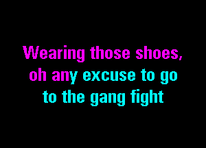 Wearing those shoes,

oh any excuse to go
to the gang fight