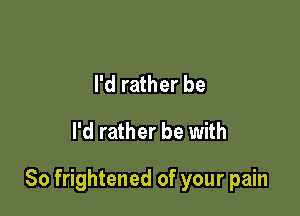 I'd rather be

I'd rather be with

So frightened of your pain