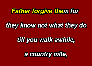 Father forgive them for

they know not what they do

til! you walk awhile,

a country mile,