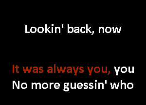 Lookin' back, now

It was always you, you
No more guessin' who