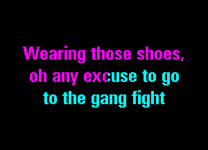 Wearing those shoes,

oh any excuse to go
to the gang fight