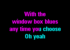 With the
window box blues

any time you choose
Oh yeah