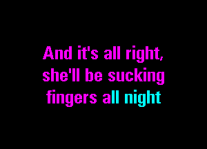 And it's all right,

she'll be sucking
fingers all night