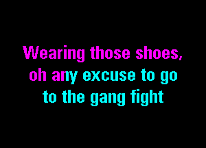 Wearing those shoes,

oh any excuse to go
to the gang fight