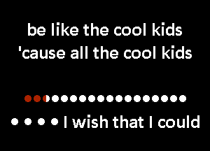 be like the cool kids
'cause all the cool kids

OOOOOOOOOOOOOOOOOO

o o o o I wish that I could