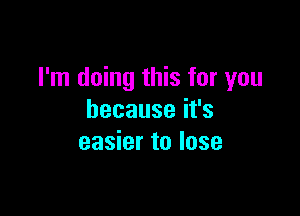 I'm doing this for you

becauseifs
easier to lose