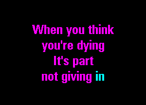 When you think
you're dying

It's part
not giving in