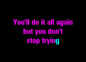 You'll do it all again

but you don't
stop trying