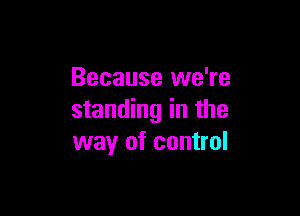 Because we're

standing in the
way of control