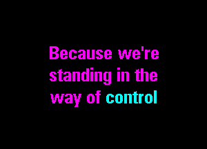 Because we're

standing in the
way of control
