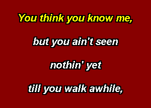 You think you know me,
but you ain't seen

nothin' yet

til! you walk awhile,