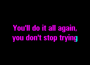 You'll do it all again,

you don't stop trying