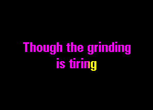 Though the grinding

is tiring