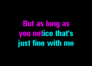 But as long as

you notice that's
just fine with me