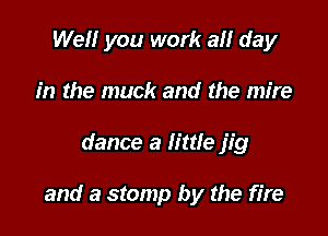 Well you work all day
in the muck and the mire

dance a little jig

and a stamp by the fire