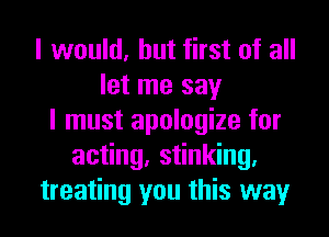 I would, but first of all
let me say
I must apologize for
acting, stinking.
treating you this way