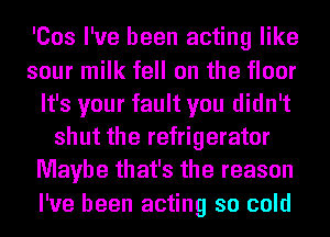 'Cos I've been acting like
sour milk fell on the floor
It's your fault you didn't
shut the refrigerator
Maybe that's the reason
I've been acting so cold