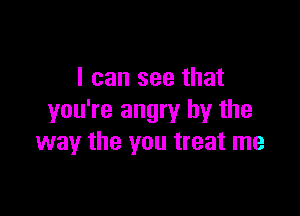 I can see that

you're angry by the
way the you treat me