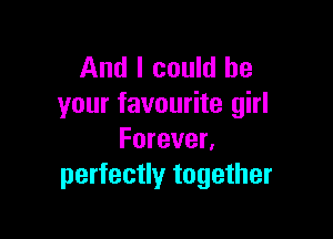 And I could be
your favourite girl

Forever.
perfectly together