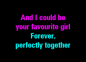 And I could be
your favourite girl

Forever.
perfectly together
