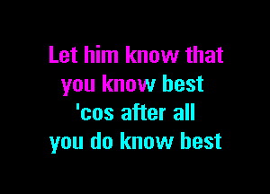 Let him know that
you know best

'cos after all
you do know best