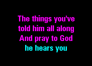 The things you've
told him all along

And pray to God
he hears you