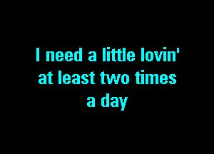 I need a little lovin'

at least two times
a day