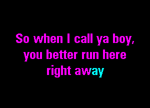 So when I call ya boy,

you better run here
right away