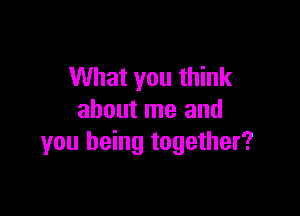 What you think

about me and
you being together?