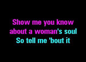 Show me you know

about a woman's soul
So tell me 'hout it