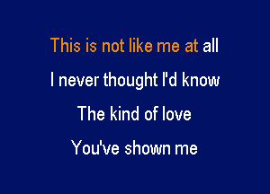 This is not like me at all

I never thought I'd know

The kind of love

You've shown me