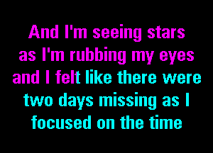 And I'm seeing stars
as I'm rubbing my eyes
and I felt like there were
two days missing as I
focused on the time