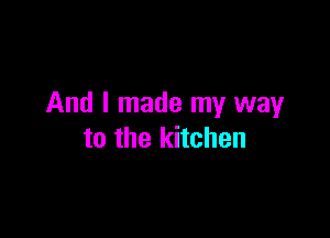 And I made my way

to the kitchen
