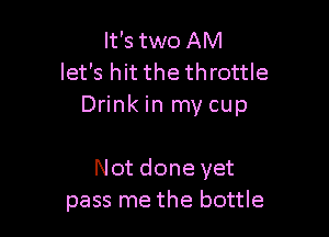 It's two AM
let's hit the throttle
Drink in my cup

Not done yet
pass me the bottle