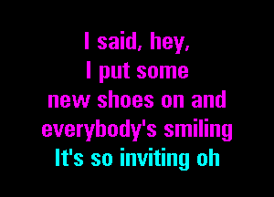 I said. hey.
I put some

new shoes on and
everybody's smiling
It's so inviting oh