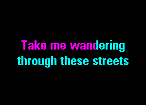 Take me wandering

through these streets