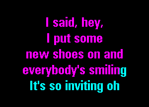 I said. hey.
I put some

new shoes on and
everybody's smiling
It's so inviting oh