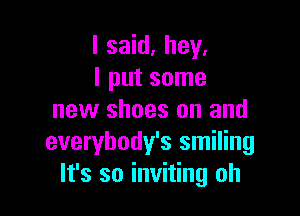 I said. hey.
I put some

new shoes on and
everybody's smiling
It's so inviting oh