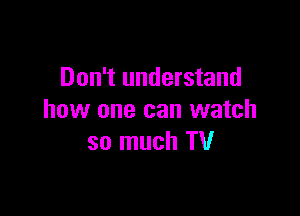 Don't understand

how one can watch
so much TV
