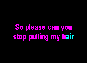 So please can you

stop pulling my hair