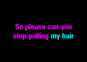 So please can you

stop pulling my hair