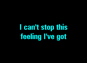 I can't stop this

feeling I've got