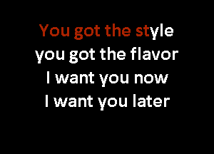 You got the style
you got the flavor

I want you now
I want you later