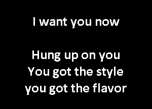 I want you now

Hung up on you
You got the style
you got the flavor