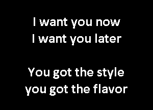 I want you now
I want you later

You got the style
you got the flavor